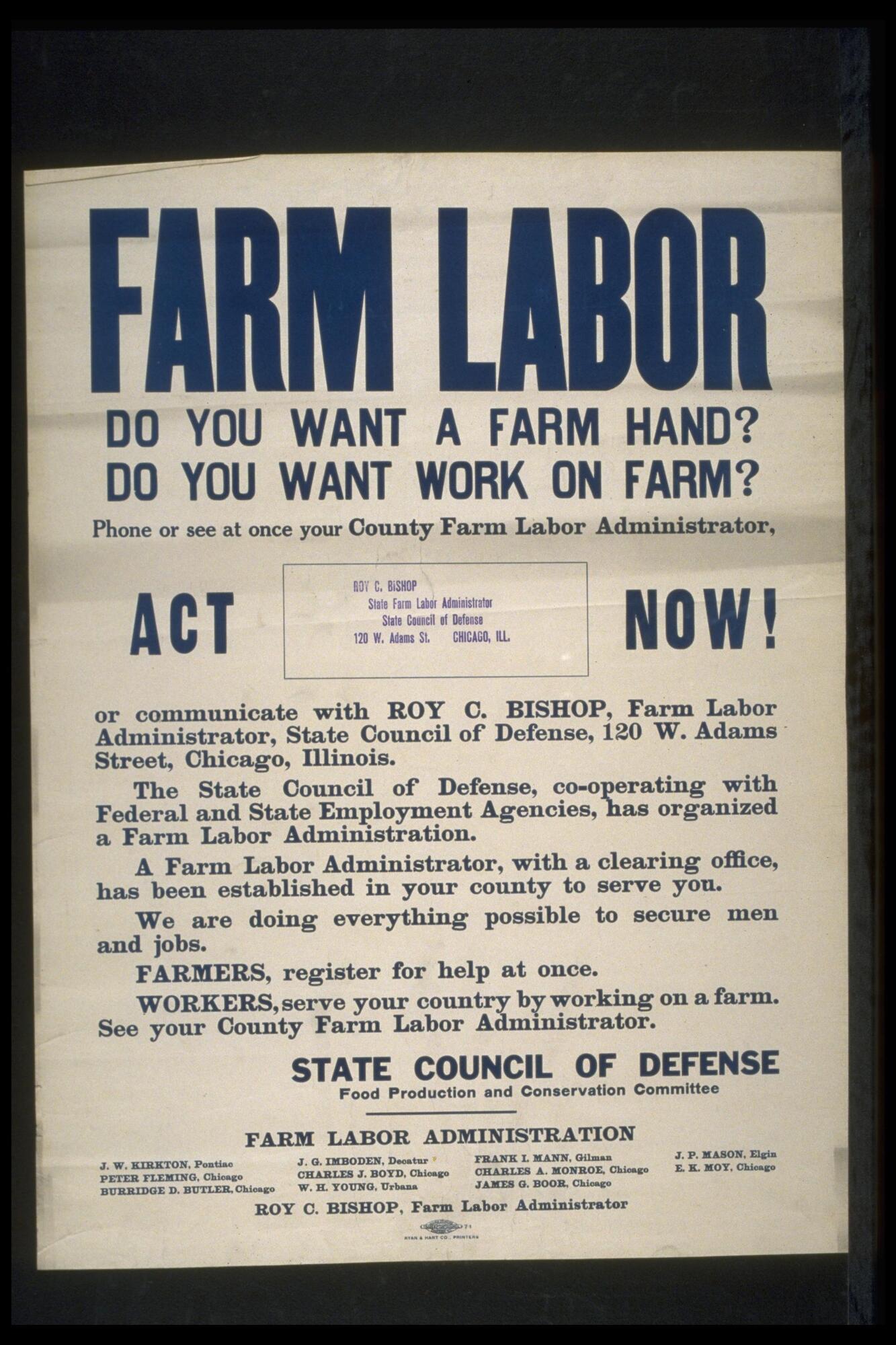 Text: FARM LABOR - Do You Want a Farm Hand? Do You Want Work on Farm? Phone or see at once your County Farm Labor Administrator, ACT NOW! - (stamp inset) Roy C. Bishop State Farm Labor Administrator State Council of Defense 120 W. Adams St. Chicago, ILL - or communicate with Roy C. Bishop, Farm Labor Administrator, State Council of Defense, 120 W. Adams Street, Chicago, Illinois. - The State Council of Defense, co-operating with Federal and State Employment Agencies, has organized a Farm Labor Administration. - A Farm Labor Administrator, with a clearing office, has been established in your county to serve you. - We are doing everything possible to secure men and jobs. - FARMERS, register for help at once - WORKERS, serve your country by working on a farm. See your County Farm Labor Administrator. - STATE COUNCIL OF DEFENSE - Food Production and Conservation Committee - Farm Labor Administration - (left to right) J.W. Kirkton, Pontiac; Peter Fleming, Chicago; Burridge B. Butler, Chicago; J.G. Imboden, Decatur