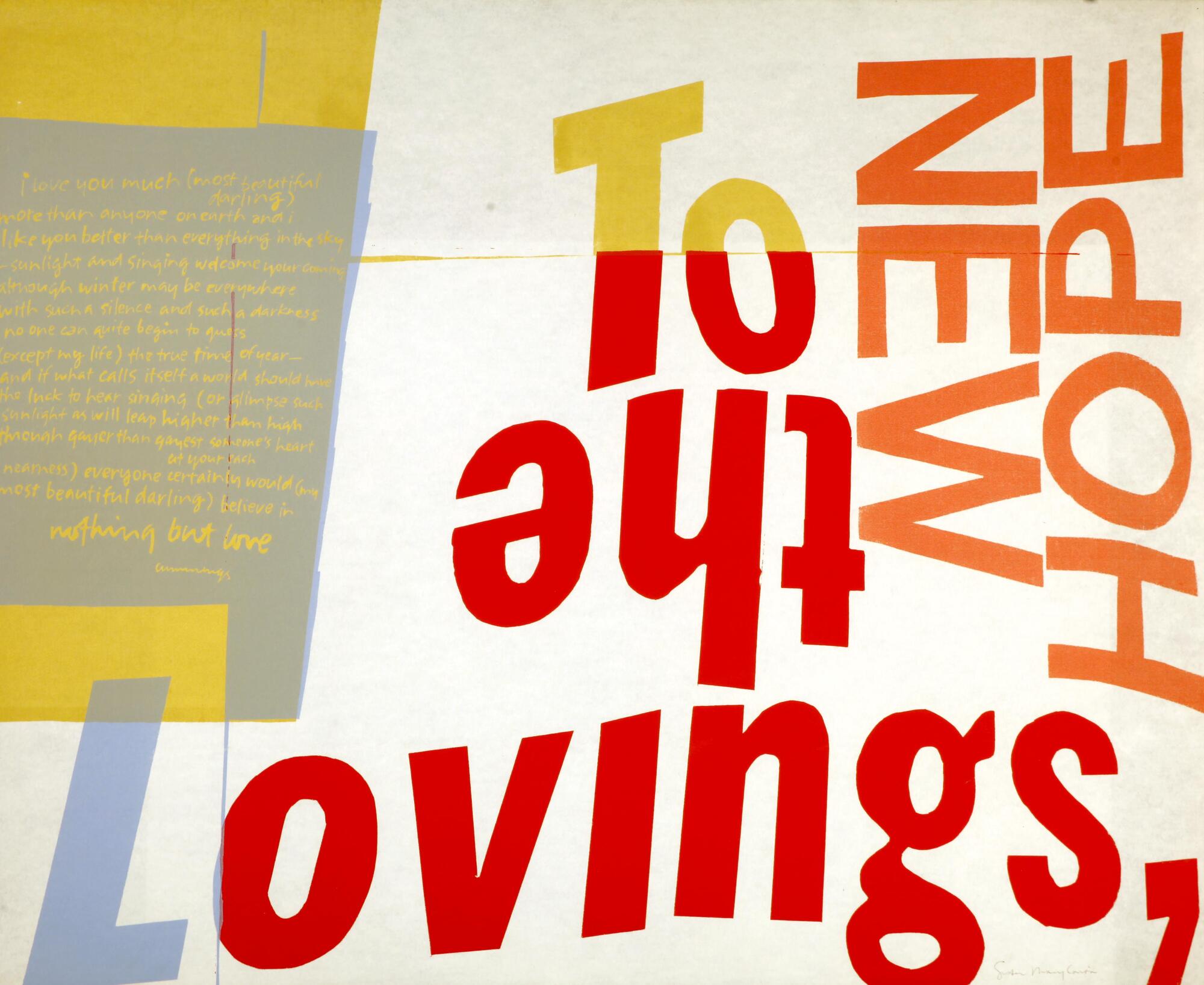 This print is made of colorful forms and words in bright letters and bold fonts, arranged on a white background. Block letters display words in a mixed-up format, some upside down, some on their sides. On left side there is a section with smaller writing in yellowish ink on grey.<br /><br />
Text:<br />
To the Lovings, new hope i love you much (most beautiful darling) more than anyone on earth and i like you better than everything in the sky--sunlight and singing welcome your coming although winter may be everywhere with such a silence and such a darkness no one can quite begin to guess (except my life) the true time of the year-- and if what calls itself a world should have the luck to hear singing (or glimpse such sunlight as will leap higher than high through gayer than gayest someone's heart at your each nearness) everyone certainly would (my most beautiful darling) believe in nothing but love. cummings
