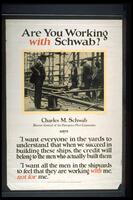 Text: Are You Working with Schwab? - Charles M. Schwab - Director General of the Emergency Fleet Corporation - says - &quot;I want everyone in the yards to understand that when we succeed in building these ships, the credit will belong to the men who actually built them. - &quot;I want all the men in the shipyards to feel that they are working with me, not for me.&quot; - Issued by Publications Section, Emergency Fleet Corporation, Philadelphia.