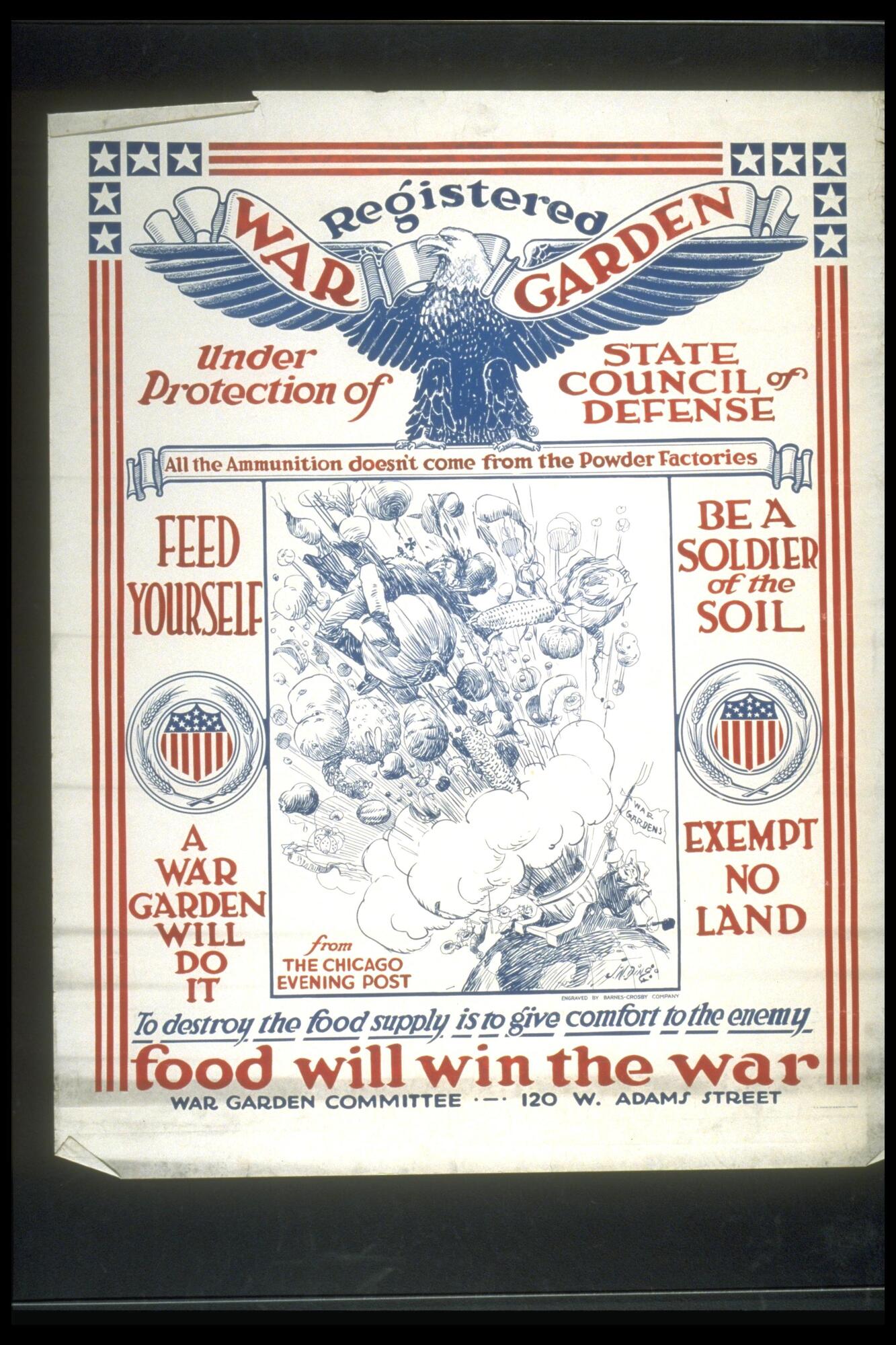 Text: Registered War Garden Under Protection of State Council of Defense - All the Ammunition doesn&#39;t come from the Power Factories - Feed Yourself - Be a Soldier of the Soil - A War Garden Will Do It - Exempt No Land - from The Chicago Evening Post - To destroy the food supply is to give comfort to the enemy - food will win the war - War Garden Committee - 120 W. Adams Street