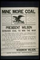 Text: Mine More Coal - President Wilson Demands Coal To Win The War - &quot;The existing scarcity of coal is creating a grave danger-in fact the most serious which confronts us-and calls for prompt and vigorous action on the part of both operators and miners. &hellip; - &quot;The only worker who deserves the condemnation of his community is the one who fails to give his best in this crisis; not the one who accepts deferred classification and works regularly and diligently to increase the coal output. - &quot;A great task is to be performed. - &quot;The operators and their staffs alone can not do it; but both parties, working hand in hand with a grim determination to rid the country of its greatest obstacle to winning the war, can do it. - &quot;It is with full confidence that I call upon you to assume the burden of producing an ample supply of coal.&quot; - Woodrow Wilson. - United States Fuel Administration