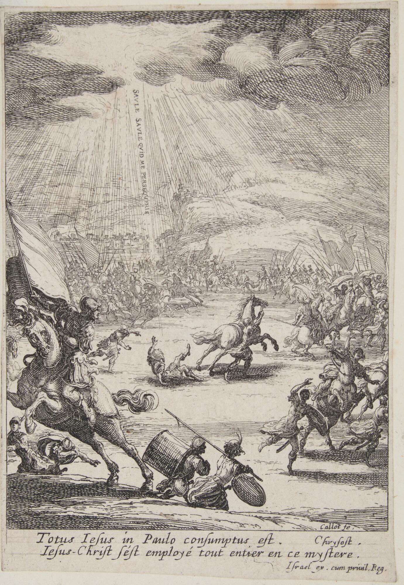 A battle scene with the sun&#39;s rays shining down through the clouds. At the center, a man has fallen from his horse and lays on the ground. From the clouds above, a voice comes down, inscribed &quot;SAVLE SAVLE QVID ME PERSEQVERIS.&quot; At base of print is written &quot;Totus lesus in Paulo consumptus est. Chrysost. Iesus-Christ s&#39;est enploy&eacute; tout entier en ce mystere.&quot;