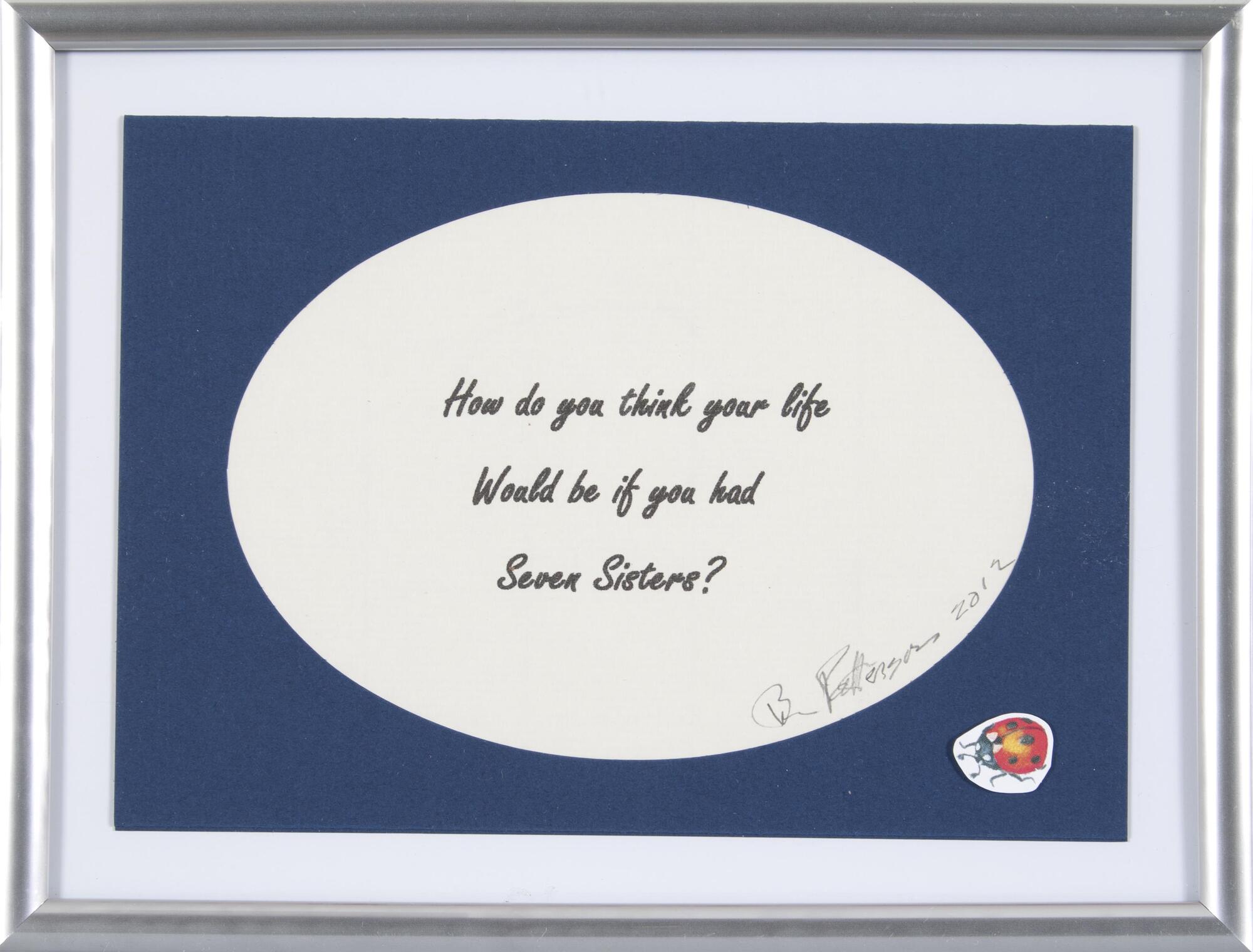 The phrase "How do you think your life Would be if you had Seven Sisters?" is digitally printed on paper and signed by artist then placed in a mass produced frame with a ladybug sticker in the lower right corner. 
